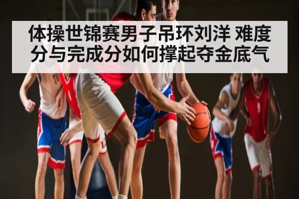 体操世锦赛男子吊环刘洋 难度分与完成分如何撑起夺金底气